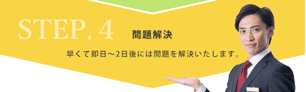 STEP4.問題解決 早くて即日～2日後には問題を解決いたします。