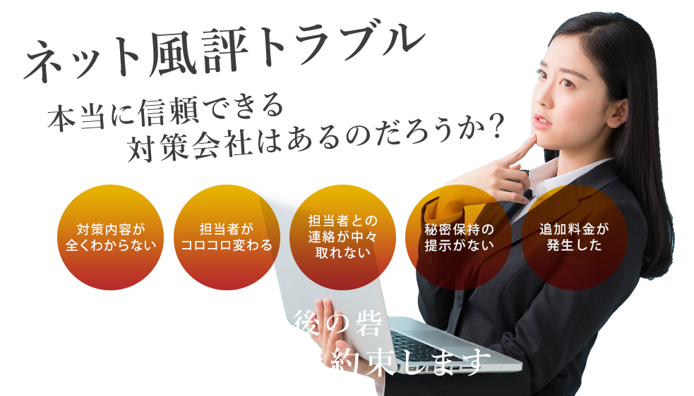 ネット風評トラブル、本当に信頼できる対策会社はあるのだろうか？「対策内容が全く分からない」「担当者がコロコロ変わる」「担当者との連絡が中々取れない」「秘密保持の提示がない」「追加料金が発生した」ネット風評被害の最後の砦！本気で対策することを約束します